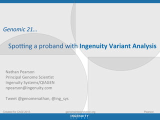  
	
  
	
  	
  Genomic	
  21…	
  
	
  
	
  	
  	
  	
  	
  Spo3ng	
  a	
  proband	
  with	
  Ingenuity	
  Variant	
  Analysis	
  
Nathan	
  Pearson	
  	
  
Principal	
  Genome	
  Scien0st	
  
Ingenuity	
  Systems/QIAGEN	
  	
  
npearson@ingenuity.com	
  
	
  
Tweet	
  @genomenathan,	
  @ing_sys	
  
Created for CAGI 2013 Pearsongenomeinterpretation.org
 