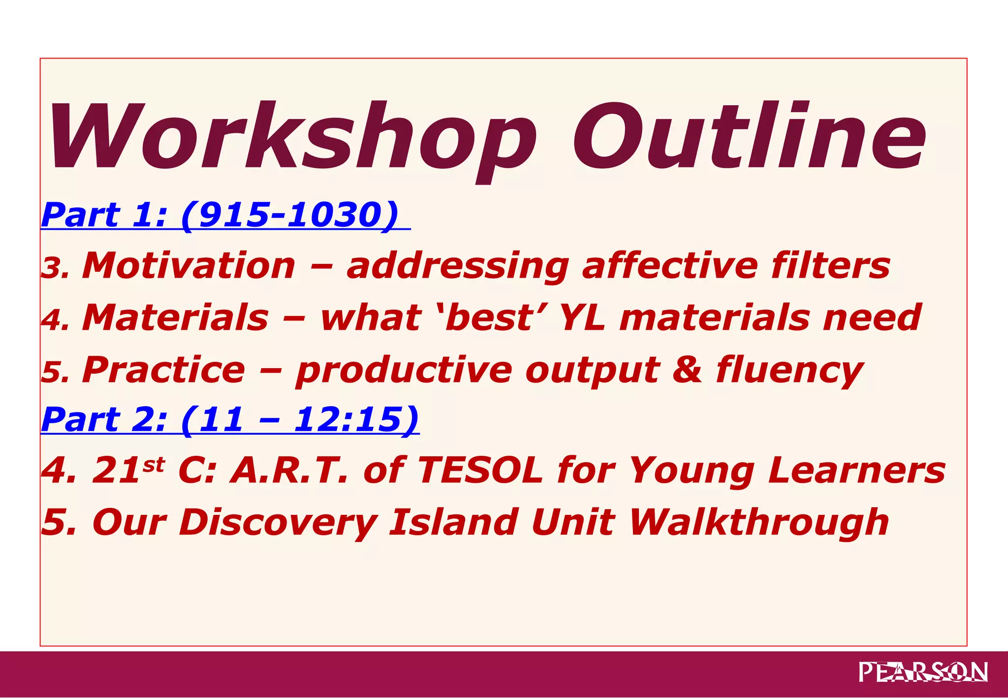 Workshop Outline
Part 1: (915-1030)
3. Motivation – addressing affective filters
4. Materials – what ‘best’ YL materials need
5. Practice – productive output & fluency
Part 2: (11 – 12:15)
4. 21st C: A.R.T. of TESOL for Young Learners
5. Our Discovery Island Unit Walkthrough
 