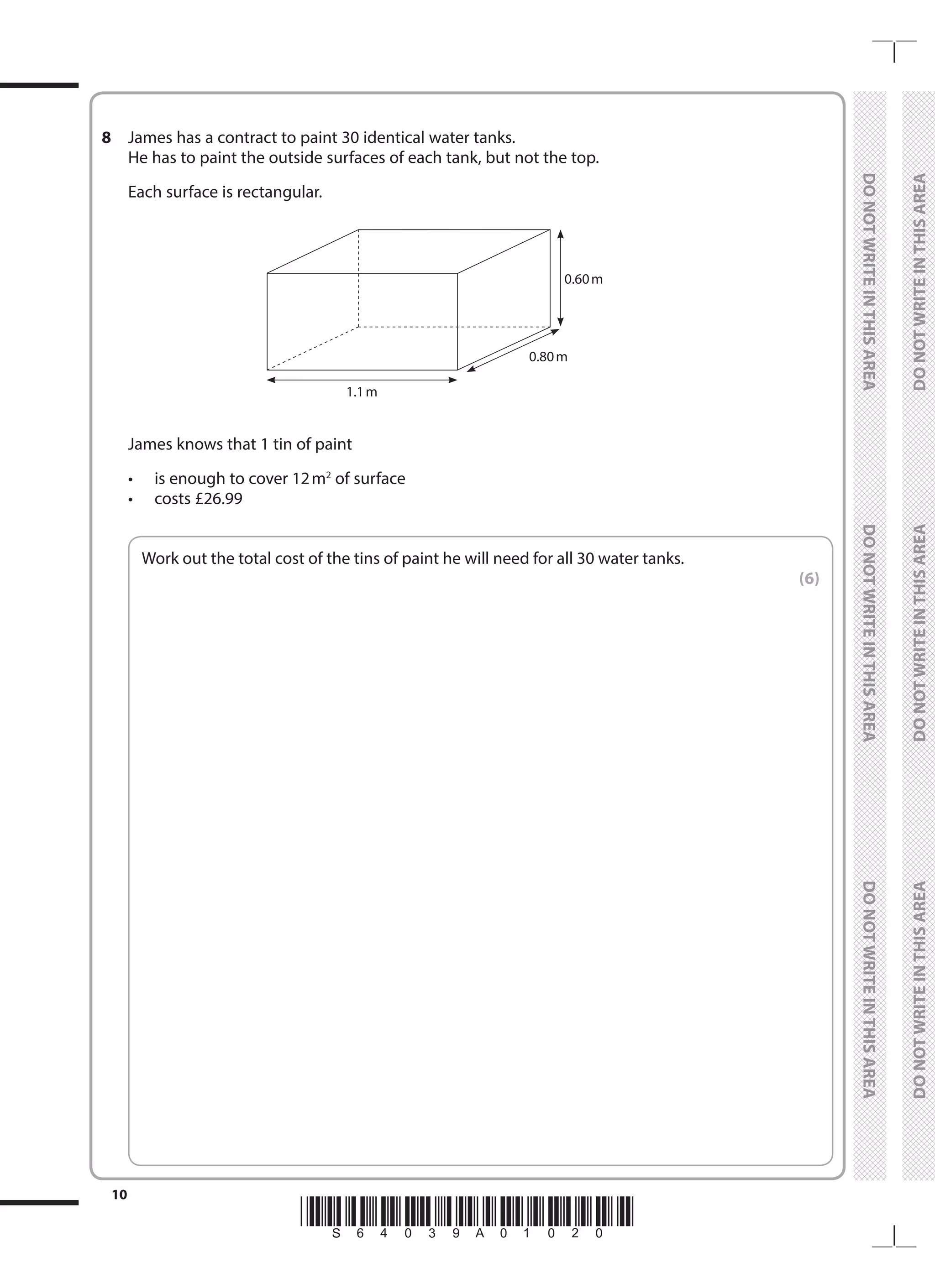 *S64039A01020*
10
	
DO
NOT
WRITE
IN
THIS
AREA	
DO
NOT
WRITE
IN
THIS
AREA	
DO
NOT
WRITE
IN
THIS
AREA
	
DO
NOT
WRITE
IN
THIS
AREA	
DO
NOT
WRITE
IN
THIS
AREA	
DO
NOT
WRITE
IN
THIS
AREA
8	 James has a contract to paint 30 identical water tanks.
	 He has to paint the outside surfaces of each tank, but not the top.
	 Each surface is rectangular.
	
0.60 m
1.1 m
0.80 m
	 James knows that 1 tin of paint
	 •	 is enough to cover 12m2
of surface
	 •	 costs £26.99
	
Work out the total cost of the tins of paint he will need for all 30 water tanks.
 (6)
 