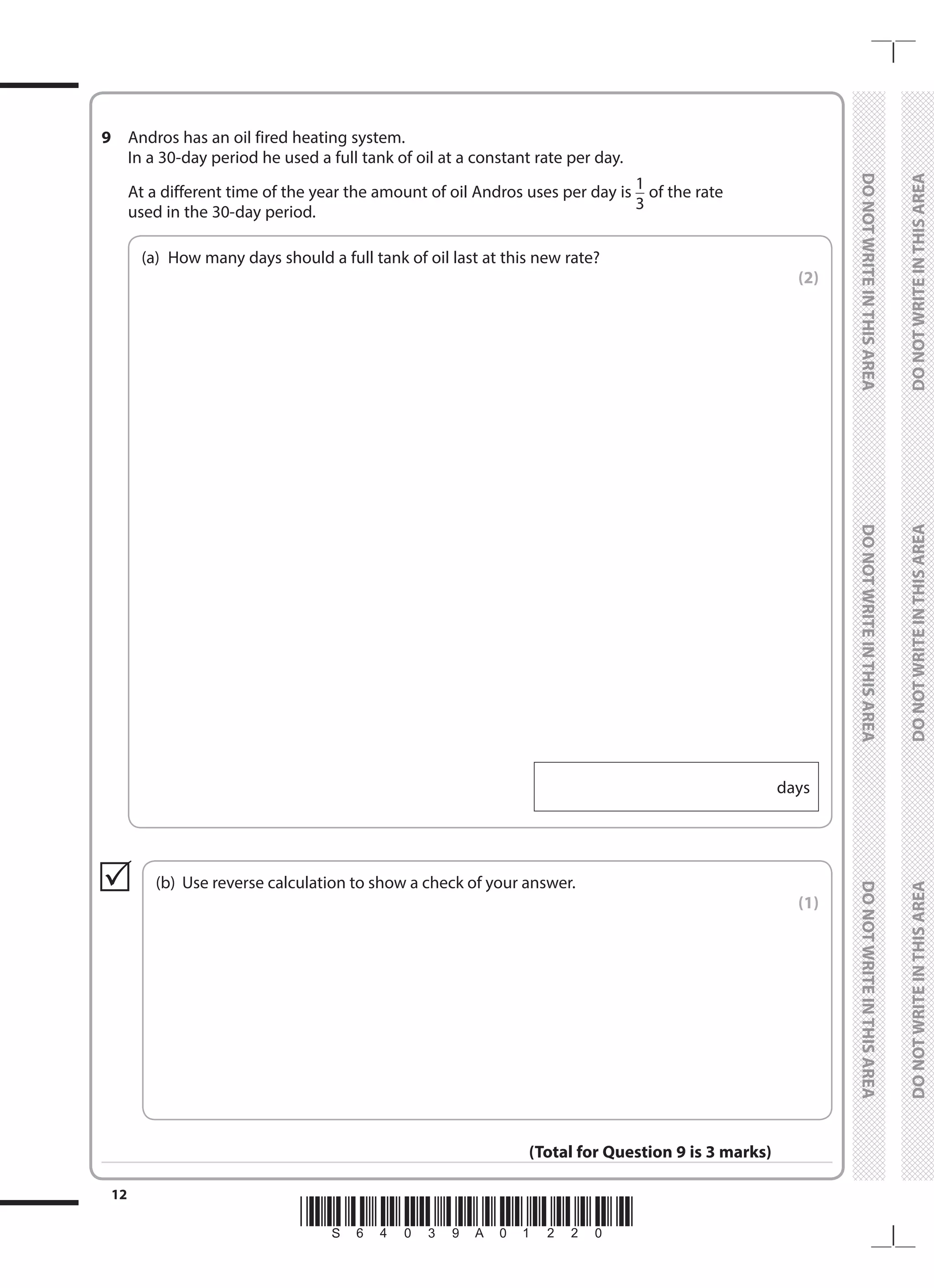 *S64039A01220*
12
	
DO
NOT
WRITE
IN
THIS
AREA	
DO
NOT
WRITE
IN
THIS
AREA	
DO
NOT
WRITE
IN
THIS
AREA
	
DO
NOT
WRITE
IN
THIS
AREA	
DO
NOT
WRITE
IN
THIS
AREA	
DO
NOT
WRITE
IN
THIS
AREA
9 	 Andros has an oil fired heating system.
	 In a 30-day period he used a full tank of oil at a constant rate per day.
	 At a different time of the year the amount of oil Andros uses per day is 1
3
of the rate
used in the 30-day period.
	
(a)	
How many days should a full tank of oil last at this new rate?
 (2)
days
	
(b)	 Use reverse calculation to show a check of your answer.
 (1)

(Total for Question 9 is 3 marks)
 