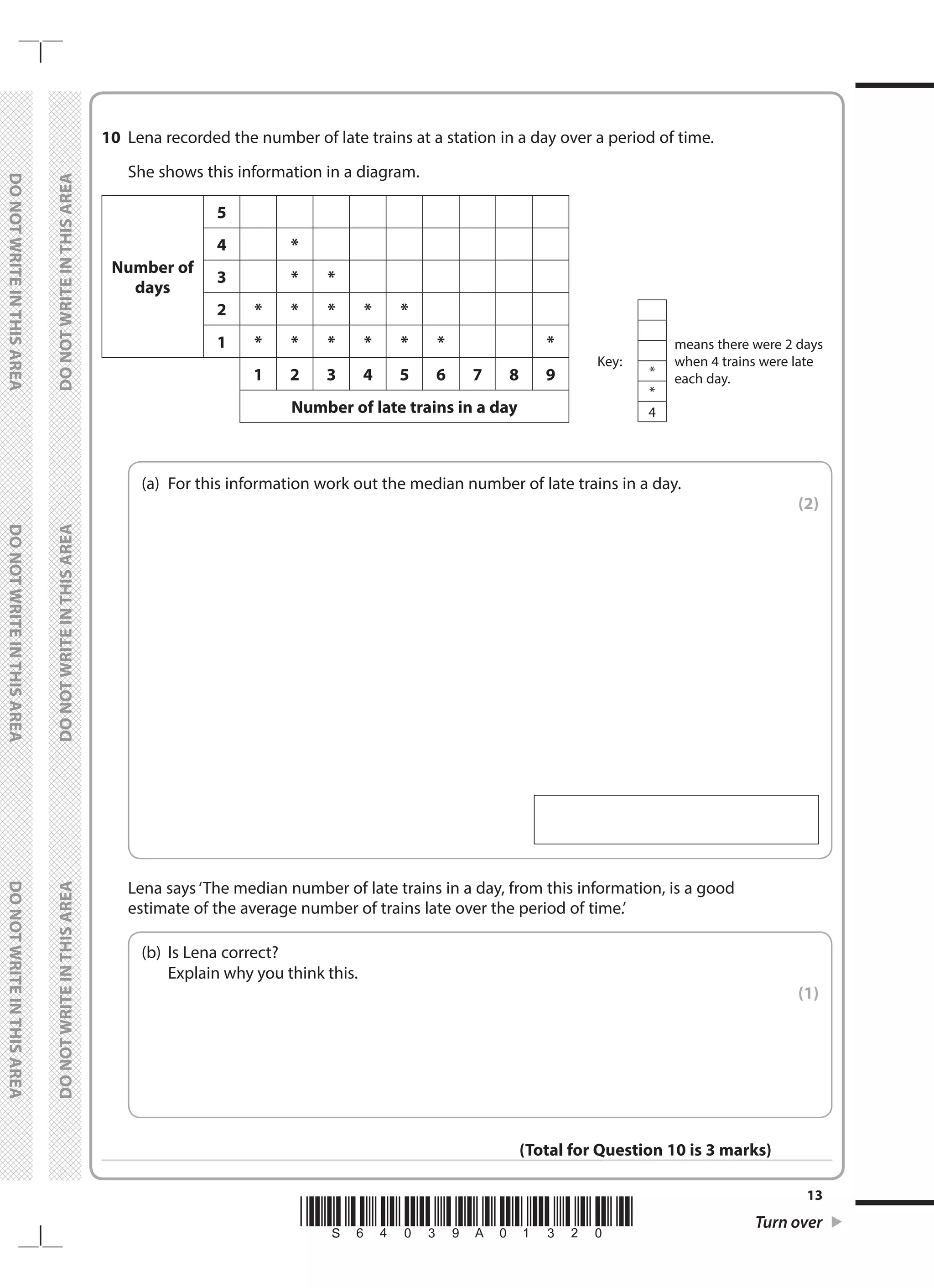 *S64039A01320* Turn over
13
	
DO
NOT
WRITE
IN
THIS
AREA	
DO
NOT
WRITE
IN
THIS
AREA	
DO
NOT
WRITE
IN
THIS
AREA
	
DO
NOT
WRITE
IN
THIS
AREA	
DO
NOT
WRITE
IN
THIS
AREA	
DO
NOT
WRITE
IN
THIS
AREA
10	 Lena recorded the number of late trains at a station in a day over a period of time.
	 She shows this information in a diagram.
Key:
means there were 2 days
when 4 trains were late
each day.
*
*
4
Number of
days
5
4 *
3 * *
2 * * * * *
1 * * * * * * *
1 2 3 4 5 6 7 8 9
Number of late trains in a day
	
(a)	
For this information work out the median number of late trains in a day.
 (2)
 
	 Lena says ‘The median number of late trains in a day, from this information, is a good
estimate of the average number of trains late over the period of time.’
	
(b)	
Is Lena correct?
	 Explain why you think this.
 (1)
(Total for Question 10 is 3 marks)
 