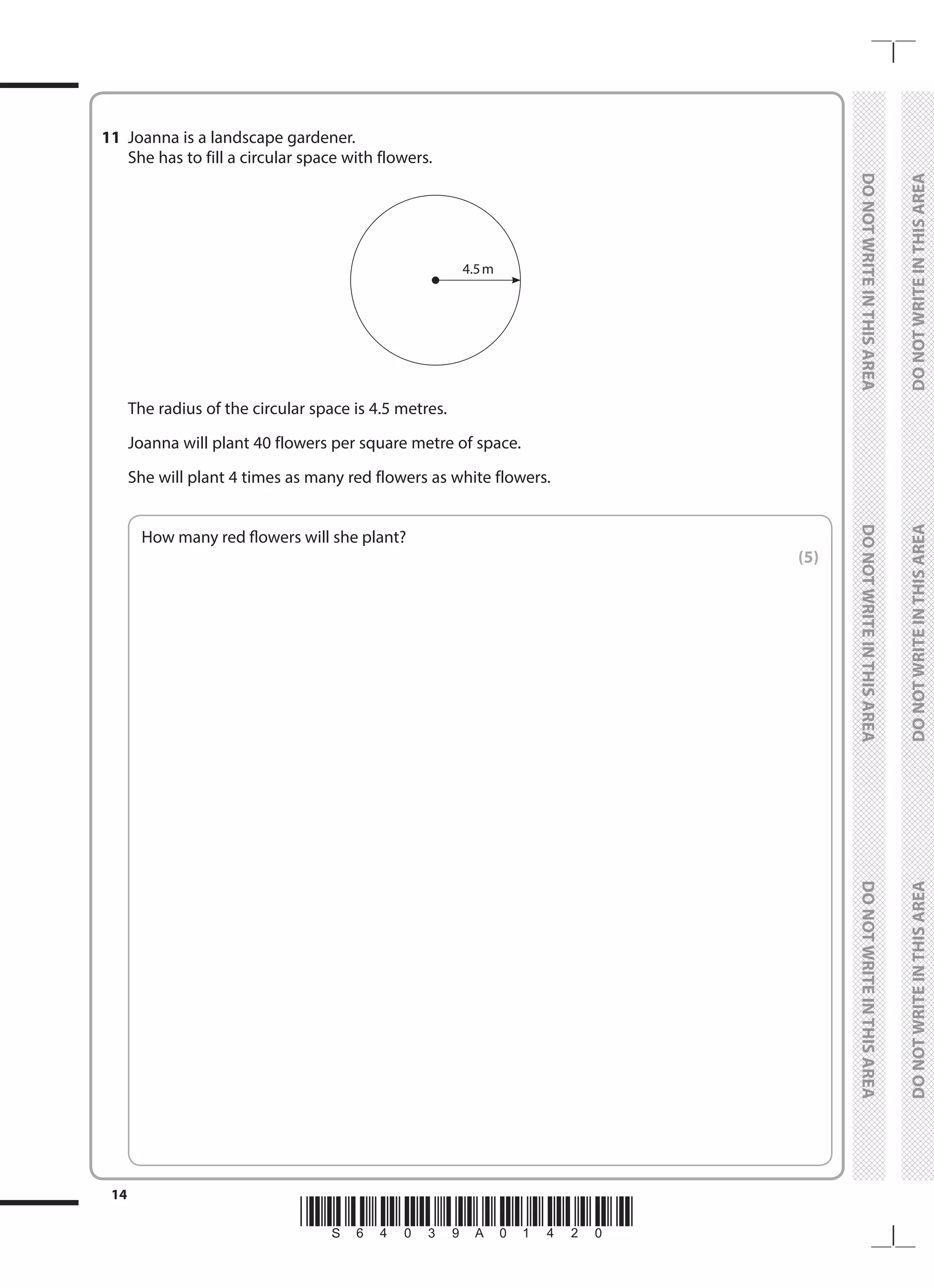*S64039A01420*
14
	
DO
NOT
WRITE
IN
THIS
AREA	
DO
NOT
WRITE
IN
THIS
AREA	
DO
NOT
WRITE
IN
THIS
AREA
	
DO
NOT
WRITE
IN
THIS
AREA	
DO
NOT
WRITE
IN
THIS
AREA	
DO
NOT
WRITE
IN
THIS
AREA
11	 Joanna is a landscape gardener.
	 She has to fill a circular space with flowers.
	
4.5m
	 The radius of the circular space is 4.5 metres.
	 Joanna will plant 40 flowers per square metre of space.
	 She will plant 4 times as many red flowers as white flowers.
	
How many red flowers will she plant?
 (5)
 