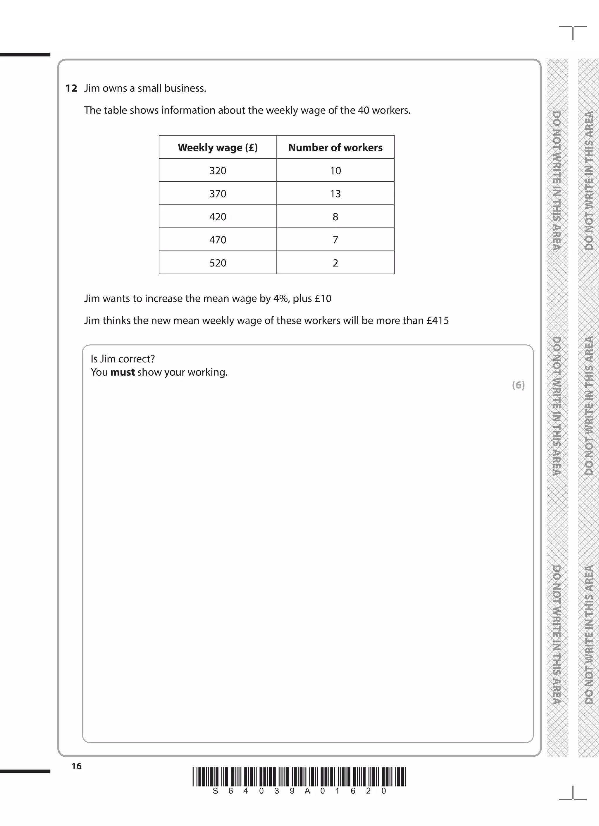 *S64039A01620*
16
	
DO
NOT
WRITE
IN
THIS
AREA	
DO
NOT
WRITE
IN
THIS
AREA	
DO
NOT
WRITE
IN
THIS
AREA
	
DO
NOT
WRITE
IN
THIS
AREA	
DO
NOT
WRITE
IN
THIS
AREA	
DO
NOT
WRITE
IN
THIS
AREA
12	 Jim owns a small business.
	 The table shows information about the weekly wage of the 40 workers.
Weekly wage (£) Number of workers
320 10
370 13
420 8
470 7
520 2
	 Jim wants to increase the mean wage by 4%, plus £10
	 Jim thinks the new mean weekly wage of these workers will be more than £415
	
Is Jim correct?
You must show your working.
 (6)
 