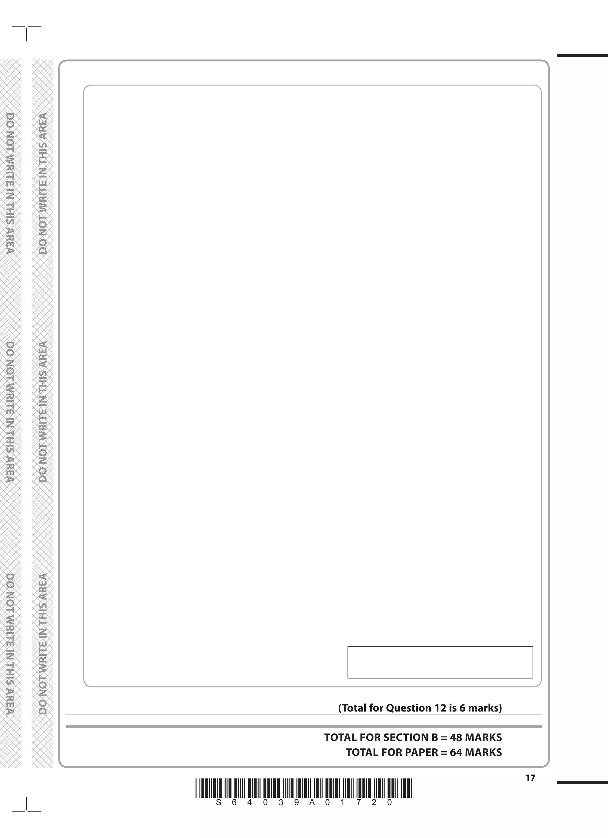 *S64039A01720*
17
	
DO
NOT
WRITE
IN
THIS
AREA	
DO
NOT
WRITE
IN
THIS
AREA	
DO
NOT
WRITE
IN
THIS
AREA
	
DO
NOT
WRITE
IN
THIS
AREA	
DO
NOT
WRITE
IN
THIS
AREA	
DO
NOT
WRITE
IN
THIS
AREA
(Total for Question 12 is 6 marks)
TOTAL FOR SECTION B = 48 MARKS
TOTAL FOR PAPER = 64 MARKS
 