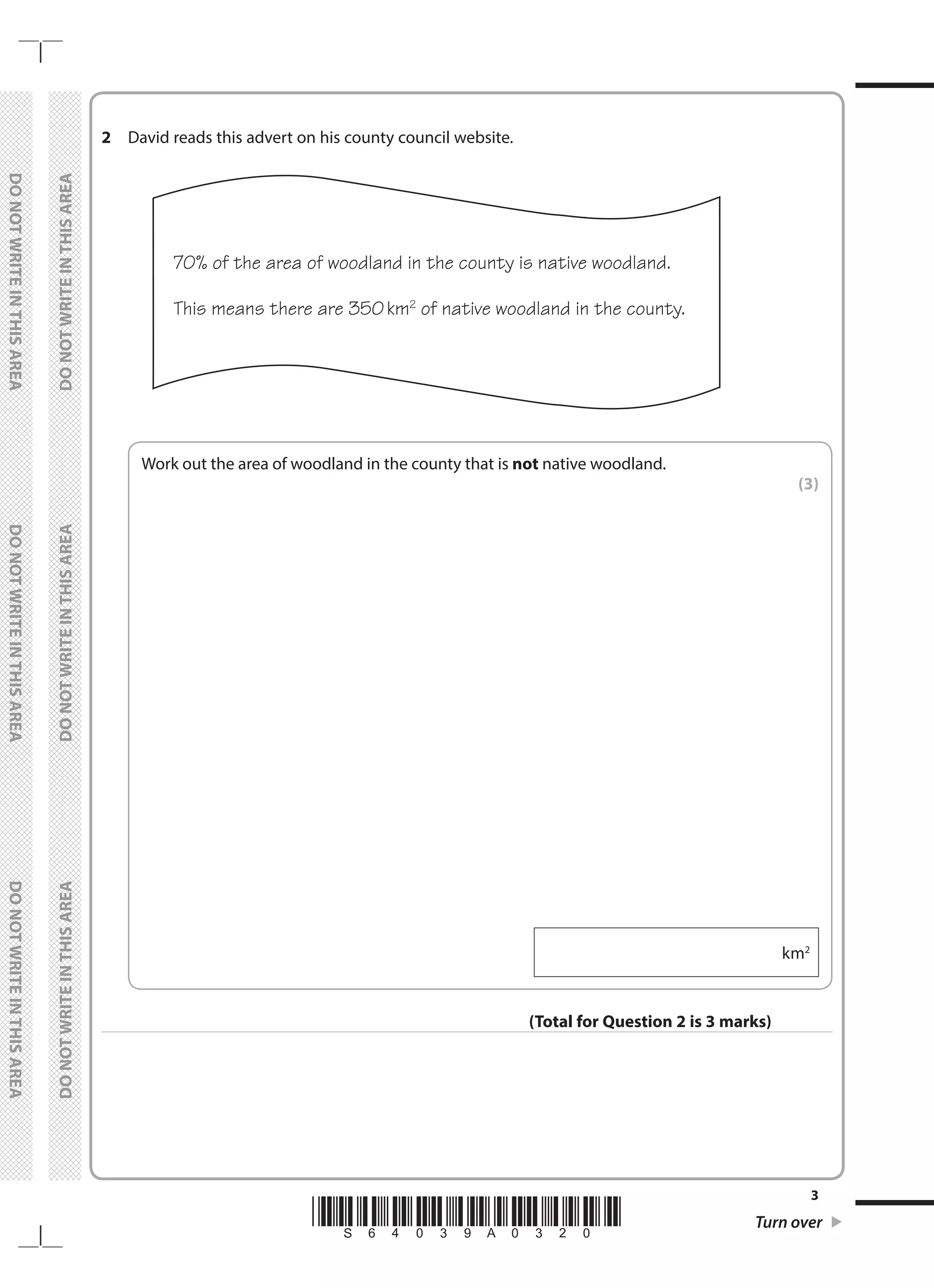 *S64039A0320* Turn over
3
	
DO
NOT
WRITE
IN
THIS
AREA	
DO
NOT
WRITE
IN
THIS
AREA	
DO
NOT
WRITE
IN
THIS
AREA
	
DO
NOT
WRITE
IN
THIS
AREA	
DO
NOT
WRITE
IN
THIS
AREA	
DO
NOT
WRITE
IN
THIS
AREA
2	 David reads this advert on his county council website.
	
70% of the area of woodland in the county is native woodland.
This means there are 350km2
of native woodland in the county.
	
Work out the area of woodland in the county that is not native woodland.
 (3)
  km2
(Total for Question 2 is 3 marks)
 