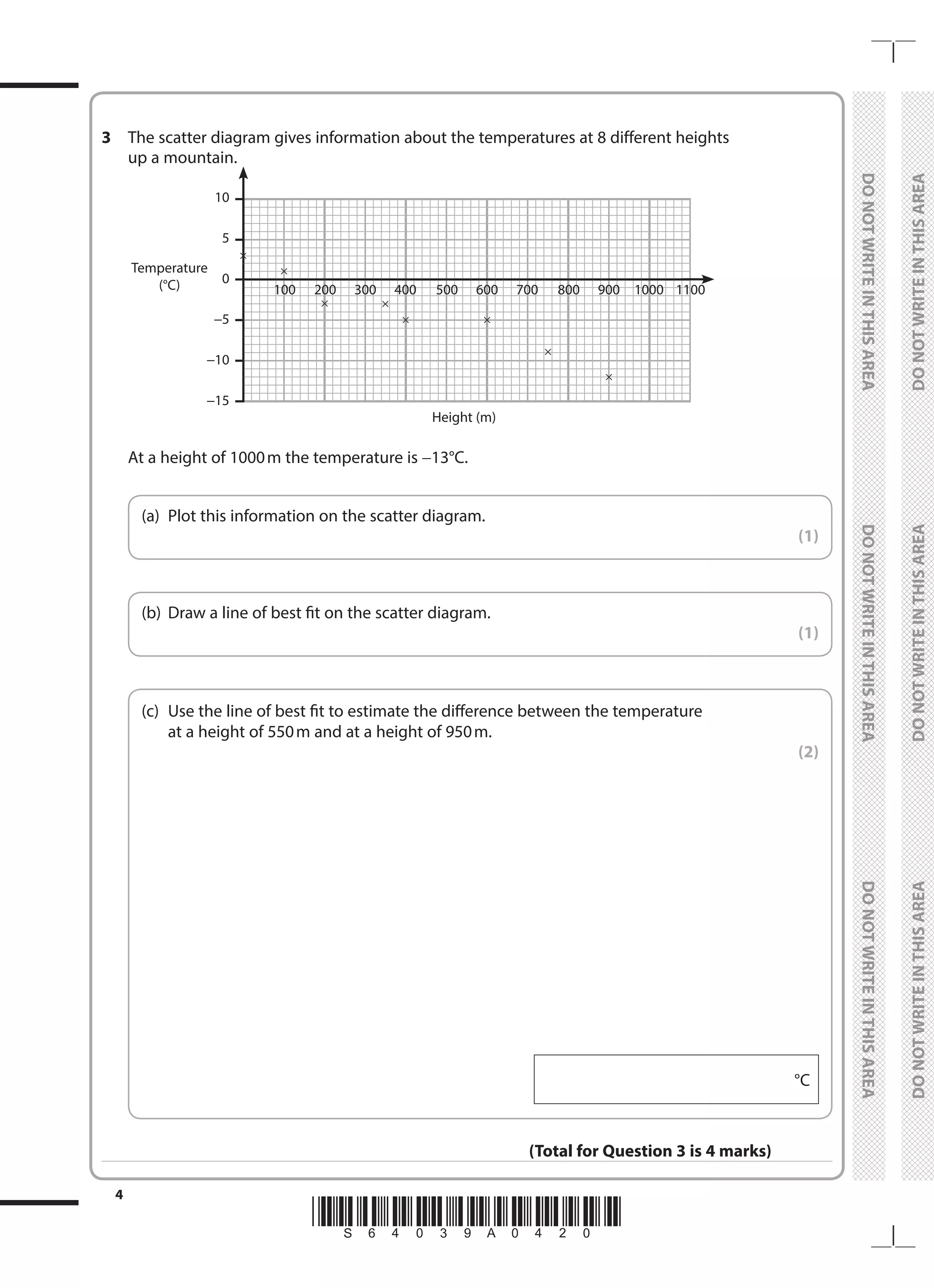 *S64039A0420*
4
	
DO
NOT
WRITE
IN
THIS
AREA	
DO
NOT
WRITE
IN
THIS
AREA	
DO
NOT
WRITE
IN
THIS
AREA
	
DO
NOT
WRITE
IN
THIS
AREA	
DO
NOT
WRITE
IN
THIS
AREA	
DO
NOT
WRITE
IN
THIS
AREA
3	 The scatter diagram gives information about the temperatures at 8 different heights
up a mountain.
	
100	200	300	400	500	600	700	800	900	
1000	
1100
10
5
0
−5
−10
−15
Temperature
(°C)
Height (m)
	 At a height of 1000m the temperature is −13°C.
	
(a)	 Plot this information on the scatter diagram.
 (1)
	
(b)	 Draw a line of best fit on the scatter diagram.
 (1)
	
(c)	
Use the line of best fit to estimate the difference between the temperature
at a height of 550m and at a height of 950m.
 (2)
°C
(Total for Question 3 is 4 marks)
 