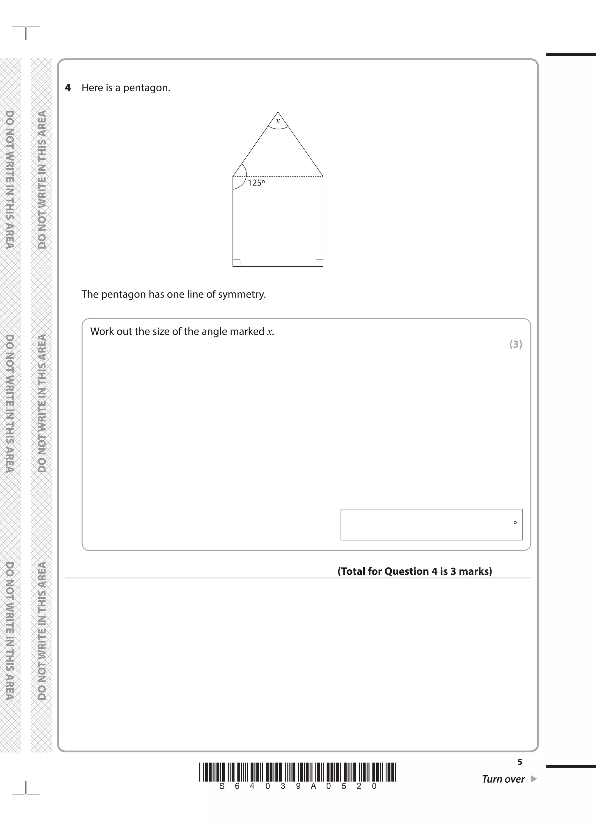 *S64039A0520* Turn over
5
	
DO
NOT
WRITE
IN
THIS
AREA	
DO
NOT
WRITE
IN
THIS
AREA	
DO
NOT
WRITE
IN
THIS
AREA
	
DO
NOT
WRITE
IN
THIS
AREA	
DO
NOT
WRITE
IN
THIS
AREA	
DO
NOT
WRITE
IN
THIS
AREA
4	 Here is a pentagon.
	
125o
x
	 The pentagon has one line of symmetry.
	
Work out the size of the angle marked x.
 (3)
  °
(Total for Question 4 is 3 marks)
 