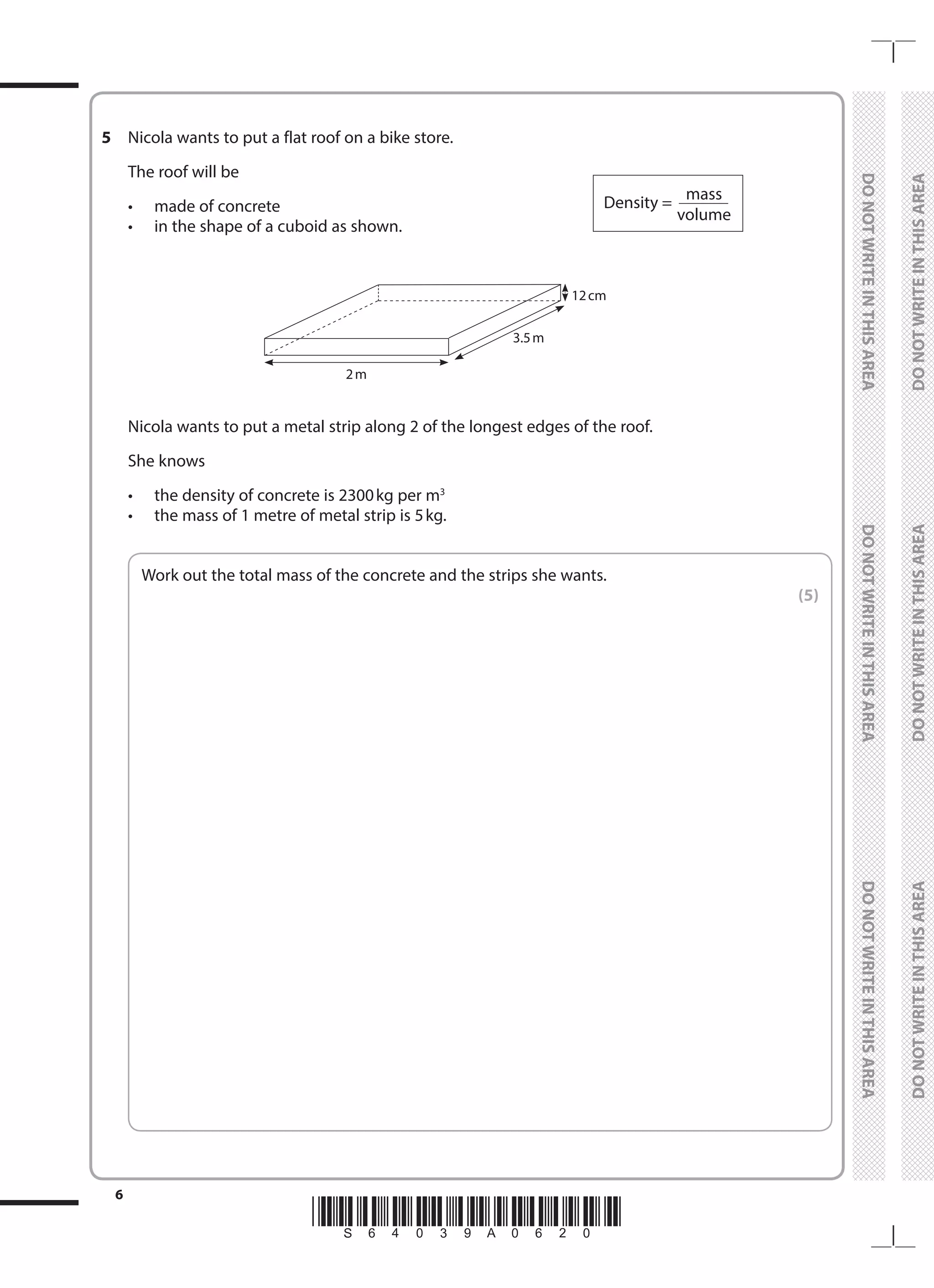*S64039A0620*
6
	
DO
NOT
WRITE
IN
THIS
AREA	
DO
NOT
WRITE
IN
THIS
AREA	
DO
NOT
WRITE
IN
THIS
AREA
	
DO
NOT
WRITE
IN
THIS
AREA	
DO
NOT
WRITE
IN
THIS
AREA	
DO
NOT
WRITE
IN
THIS
AREA
5	 Nicola wants to put a flat roof on a bike store.
	 The roof will be
	 •	 made of concrete
	 •	 in the shape of a cuboid as shown.
Density =
	mass
	volume
	
3.5 m
12 cm
2 m
	 Nicola wants to put a metal strip along 2 of the longest edges of the roof.
	 She knows
	 •	 the density of concrete is 2300kg per m3
	 •	 the mass of 1 metre of metal strip is 5kg.
	
Work out the total mass of the concrete and the strips she wants.
 (5)
 