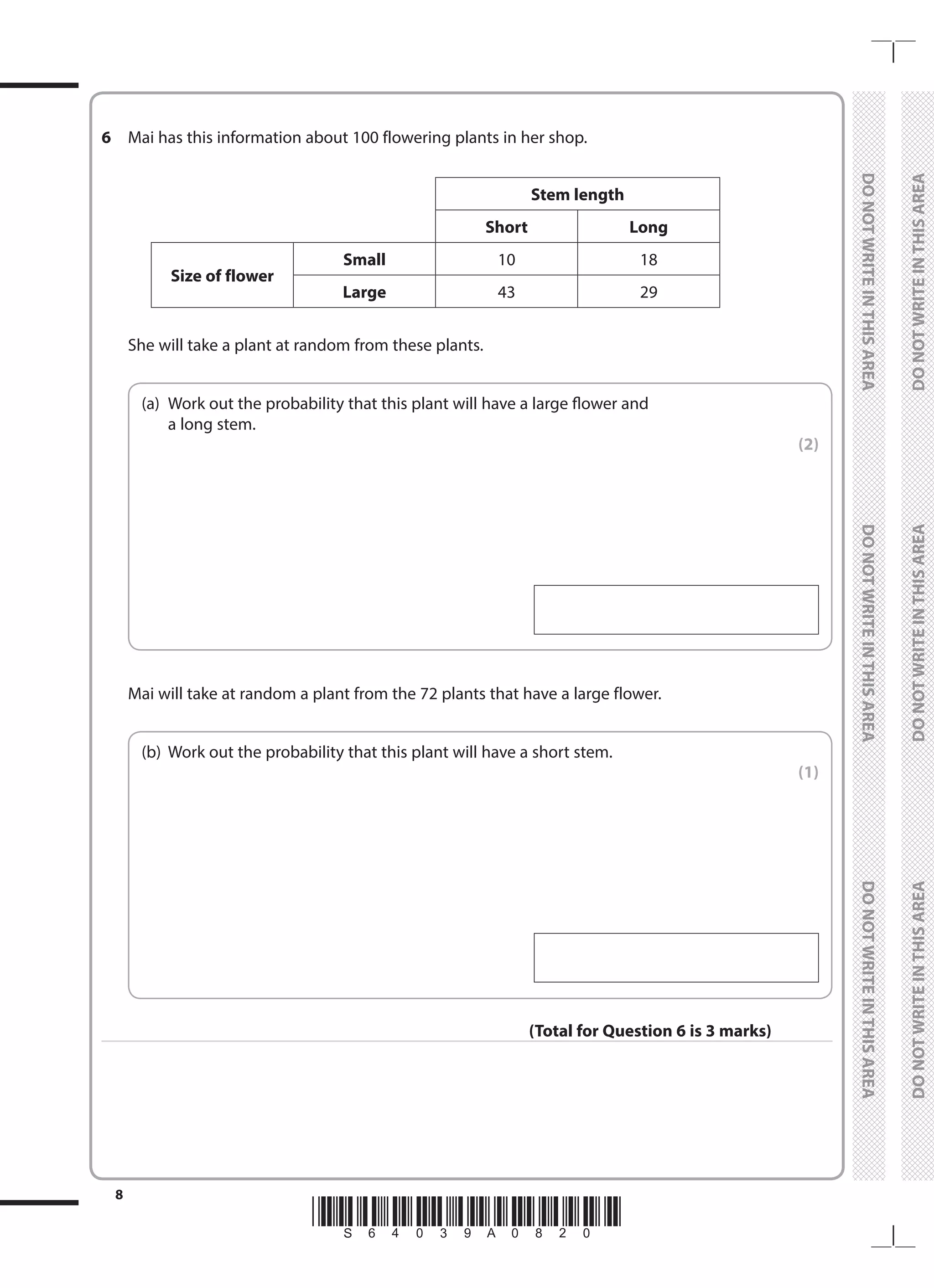 *S64039A0820*
8
	
DO
NOT
WRITE
IN
THIS
AREA	
DO
NOT
WRITE
IN
THIS
AREA	
DO
NOT
WRITE
IN
THIS
AREA
	
DO
NOT
WRITE
IN
THIS
AREA	
DO
NOT
WRITE
IN
THIS
AREA	
DO
NOT
WRITE
IN
THIS
AREA
6 	 Mai has this information about 100 flowering plants in her shop.
Stem length
Short Long
Size of flower
Small 10 18
Large 43 29
	 She will take a plant at random from these plants.
	
(a)	
Work out the probability that this plant will have a large flower and
a long stem.
 (2)
	 Mai will take at random a plant from the 72 plants that have a large flower.
	
(b)	 Work out the probability that this plant will have a short stem.
 (1)
(Total for Question 6 is 3 marks)
 