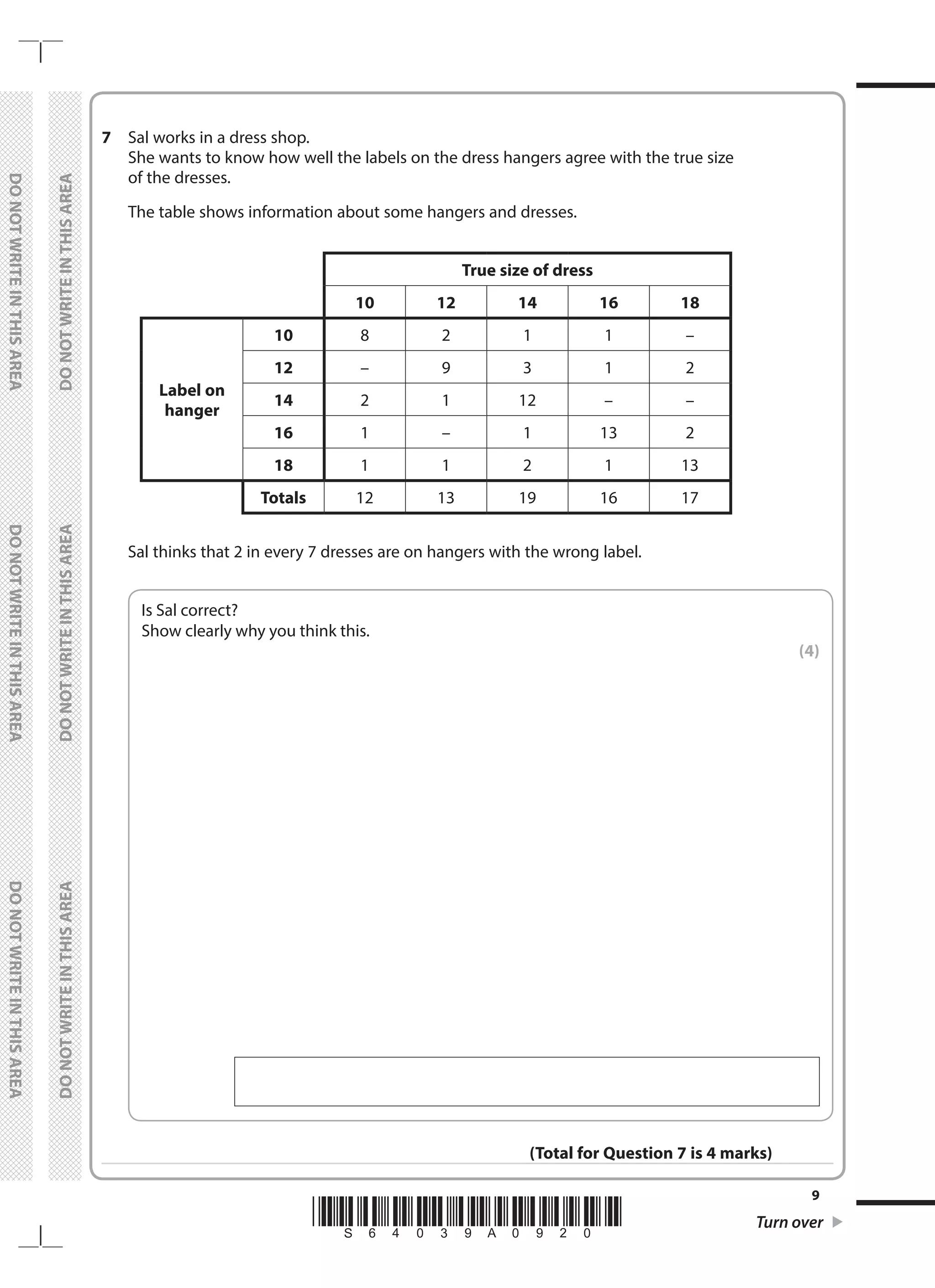 *S64039A0920* Turn over
9
	
DO
NOT
WRITE
IN
THIS
AREA	
DO
NOT
WRITE
IN
THIS
AREA	
DO
NOT
WRITE
IN
THIS
AREA
	
DO
NOT
WRITE
IN
THIS
AREA	
DO
NOT
WRITE
IN
THIS
AREA	
DO
NOT
WRITE
IN
THIS
AREA
7	 Sal works in a dress shop.
	 She wants to know how well the labels on the dress hangers agree with the true size
of the dresses.
	 The table shows information about some hangers and dresses.
True size of dress
10 12 14 16 18
Label on
hanger
10 8 2 1 1 –
12 – 9 3 1 2
14 2 1 12 – –
16 1 – 1 13 2
18 1 1 2 1 13
Totals 12 13 19 16 17
	 Sal thinks that 2 in every 7 dresses are on hangers with the wrong label.
	
Is Sal correct?
Show clearly why you think this.
 (4)
(Total for Question 7 is 4 marks)
 
