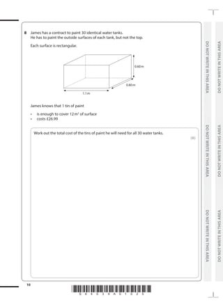 *S64039A01020*
10
	
DO
NOT
WRITE
IN
THIS
AREA	
DO
NOT
WRITE
IN
THIS
AREA	
DO
NOT
WRITE
IN
THIS
AREA
	
DO
NOT
WRITE
IN
THIS
AREA	
DO
NOT
WRITE
IN
THIS
AREA	
DO
NOT
WRITE
IN
THIS
AREA
8	 James has a contract to paint 30 identical water tanks.
	 He has to paint the outside surfaces of each tank, but not the top.
	 Each surface is rectangular.
	
0.60 m
1.1 m
0.80 m
	 James knows that 1 tin of paint
	 •	 is enough to cover 12m2
of surface
	 •	 costs £26.99
	
Work out the total cost of the tins of paint he will need for all 30 water tanks.
 (6)
 