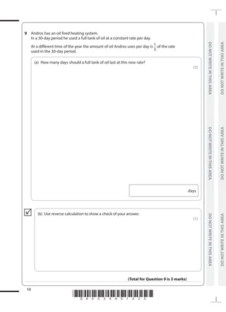 *S64039A01220*
12
	
DO
NOT
WRITE
IN
THIS
AREA	
DO
NOT
WRITE
IN
THIS
AREA	
DO
NOT
WRITE
IN
THIS
AREA
	
DO
NOT
WRITE
IN
THIS
AREA	
DO
NOT
WRITE
IN
THIS
AREA	
DO
NOT
WRITE
IN
THIS
AREA
9 	 Andros has an oil fired heating system.
	 In a 30-day period he used a full tank of oil at a constant rate per day.
	 At a different time of the year the amount of oil Andros uses per day is 1
3
of the rate
used in the 30-day period.
	
(a)	
How many days should a full tank of oil last at this new rate?
 (2)
days
	
(b)	 Use reverse calculation to show a check of your answer.
 (1)

(Total for Question 9 is 3 marks)
 
