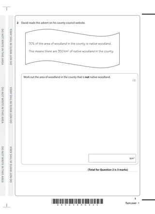 *S64039A0320* Turn over
3
	
DO
NOT
WRITE
IN
THIS
AREA	
DO
NOT
WRITE
IN
THIS
AREA	
DO
NOT
WRITE
IN
THIS
AREA
	
DO
NOT
WRITE
IN
THIS
AREA	
DO
NOT
WRITE
IN
THIS
AREA	
DO
NOT
WRITE
IN
THIS
AREA
2	 David reads this advert on his county council website.
	
70% of the area of woodland in the county is native woodland.
This means there are 350km2
of native woodland in the county.
	
Work out the area of woodland in the county that is not native woodland.
 (3)
  km2
(Total for Question 2 is 3 marks)
 