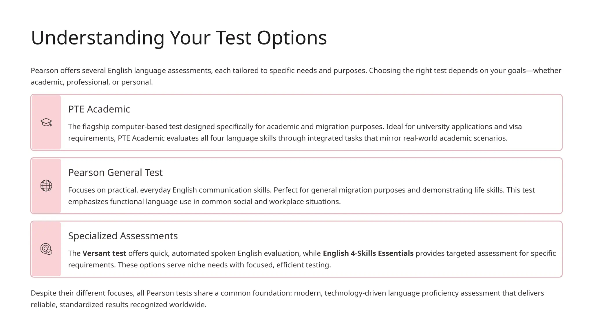 Understanding Your Test Options
Pearson offers several English language assessments, each tailored to specific needs and purposes. Choosing the right test depends on your goals—whether
academic, professional, or personal.
PTE Academic
The flagship computer-based test designed specifically for academic and migration purposes. Ideal for university applications and visa
requirements, PTE Academic evaluates all four language skills through integrated tasks that mirror real-world academic scenarios.
Pearson General Test
Focuses on practical, everyday English communication skills. Perfect for general migration purposes and demonstrating life skills. This test
emphasizes functional language use in common social and workplace situations.
Specialized Assessments
The Versant test offers quick, automated spoken English evaluation, while English 4-Skills Essentials provides targeted assessment for specific
requirements. These options serve niche needs with focused, efficient testing.
Despite their different focuses, all Pearson tests share a common foundation: modern, technology-driven language proficiency assessment that delivers
reliable, standardized results recognized worldwide.
 