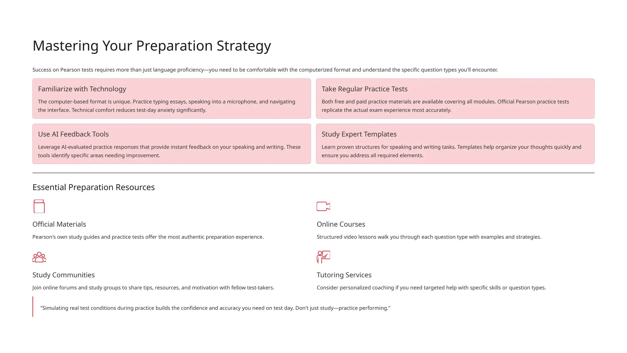 Mastering Your Preparation Strategy
Success on Pearson tests requires more than just language proficiency—you need to be comfortable with the computerized format and understand the specific question types you'll encounter.
Familiarize with Technology
The computer-based format is unique. Practice typing essays, speaking into a microphone, and navigating
the interface. Technical comfort reduces test-day anxiety significantly.
Take Regular Practice Tests
Both free and paid practice materials are available covering all modules. Official Pearson practice tests
replicate the actual exam experience most accurately.
Use AI Feedback Tools
Leverage AI-evaluated practice responses that provide instant feedback on your speaking and writing. These
tools identify specific areas needing improvement.
Study Expert Templates
Learn proven structures for speaking and writing tasks. Templates help organize your thoughts quickly and
ensure you address all required elements.
Essential Preparation Resources
Official Materials
Pearson's own study guides and practice tests offer the most authentic preparation experience.
Online Courses
Structured video lessons walk you through each question type with examples and strategies.
Study Communities
Join online forums and study groups to share tips, resources, and motivation with fellow test-takers.
Tutoring Services
Consider personalized coaching if you need targeted help with specific skills or question types.
"Simulating real test conditions during practice builds the confidence and accuracy you need on test day. Don't just study—practice performing."
 