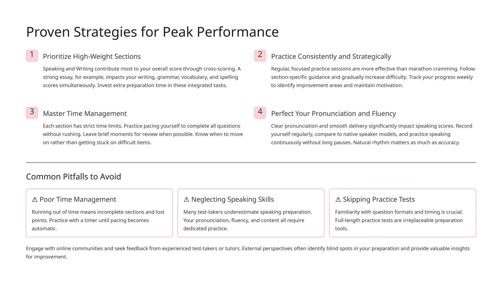 Proven Strategies for Peak Performance
1 Prioritize High-Weight Sections
Speaking and Writing contribute most to your overall score through cross-scoring. A
strong essay, for example, impacts your writing, grammar, vocabulary, and spelling
scores simultaneously. Invest extra preparation time in these integrated tasks.
2 Practice Consistently and Strategically
Regular, focused practice sessions are more effective than marathon cramming. Follow
section-specific guidance and gradually increase difficulty. Track your progress weekly
to identify improvement areas and maintain motivation.
3 Master Time Management
Each section has strict time limits. Practice pacing yourself to complete all questions
without rushing. Leave brief moments for review when possible. Know when to move
on rather than getting stuck on difficult items.
4 Perfect Your Pronunciation and Fluency
Clear pronunciation and smooth delivery significantly impact speaking scores. Record
yourself regularly, compare to native speaker models, and practice speaking
continuously without long pauses. Natural rhythm matters as much as accuracy.
Common Pitfalls to Avoid
⚠️Poor Time Management
Running out of time means incomplete sections and lost
points. Practice with a timer until pacing becomes
automatic.
⚠️Neglecting Speaking Skills
Many test-takers underestimate speaking preparation.
Your pronunciation, fluency, and content all require
dedicated practice.
⚠️Skipping Practice Tests
Familiarity with question formats and timing is crucial.
Full-length practice tests are irreplaceable preparation
tools.
Engage with online communities and seek feedback from experienced test-takers or tutors. External perspectives often identify blind spots in your preparation and provide valuable insights
for improvement.
 