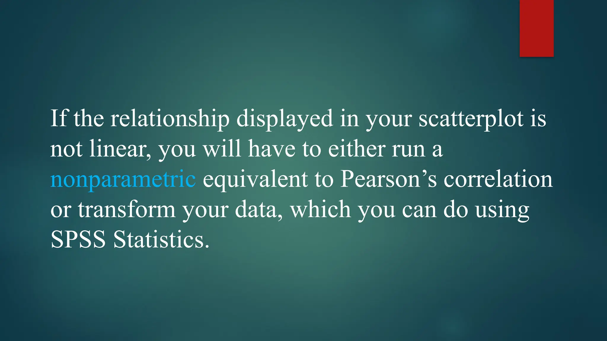 If the relationship displayed in your scatterplot is
not linear, you will have to either run a
nonparametric equivalent to Pearson’s correlation
or transform your data, which you can do using
SPSS Statistics.
 