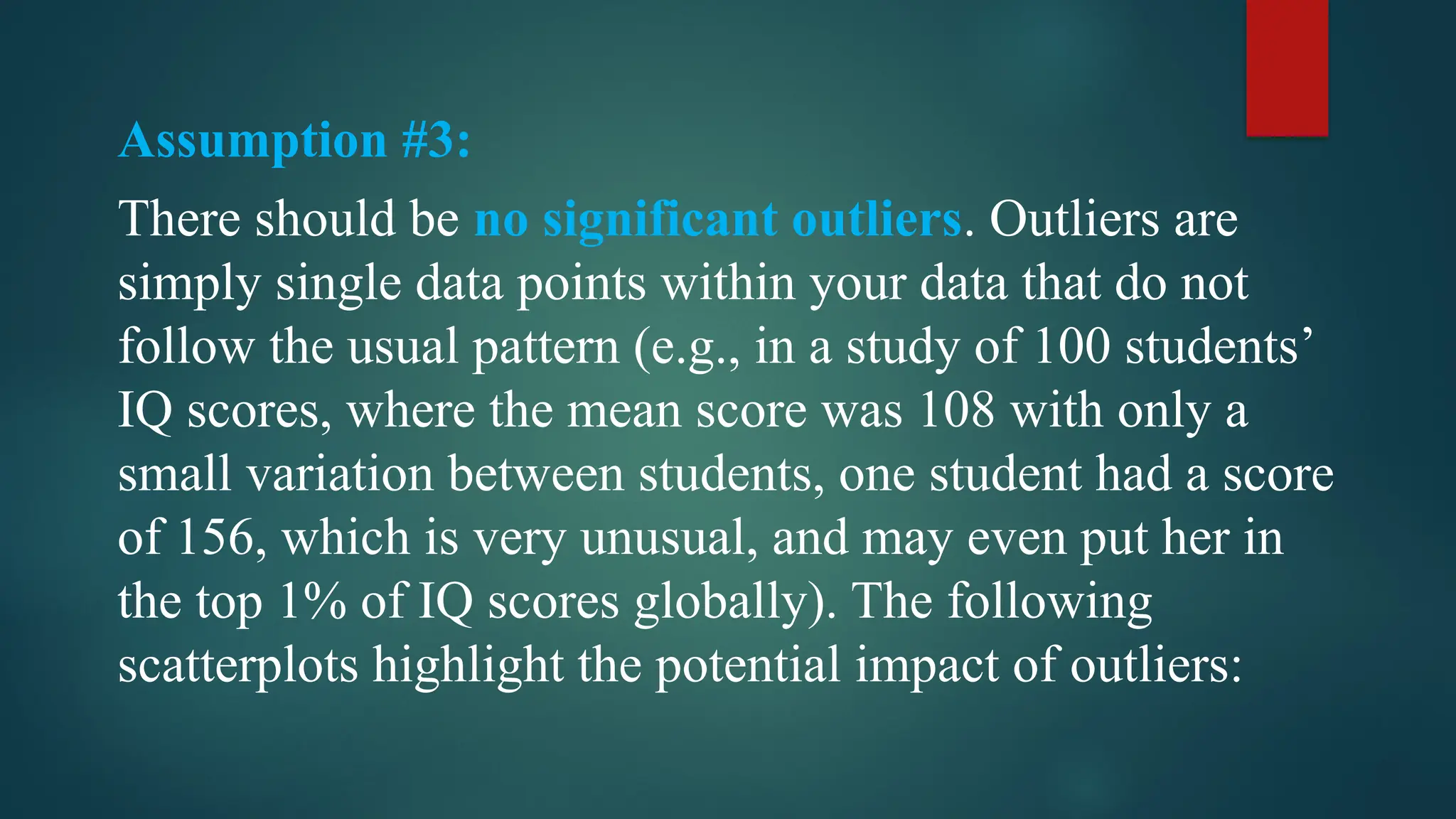 Assumption #3:
There should be no significant outliers. Outliers are
simply single data points within your data that do not
follow the usual pattern (e.g., in a study of 100 students’
IQ scores, where the mean score was 108 with only a
small variation between students, one student had a score
of 156, which is very unusual, and may even put her in
the top 1% of IQ scores globally). The following
scatterplots highlight the potential impact of outliers:
 