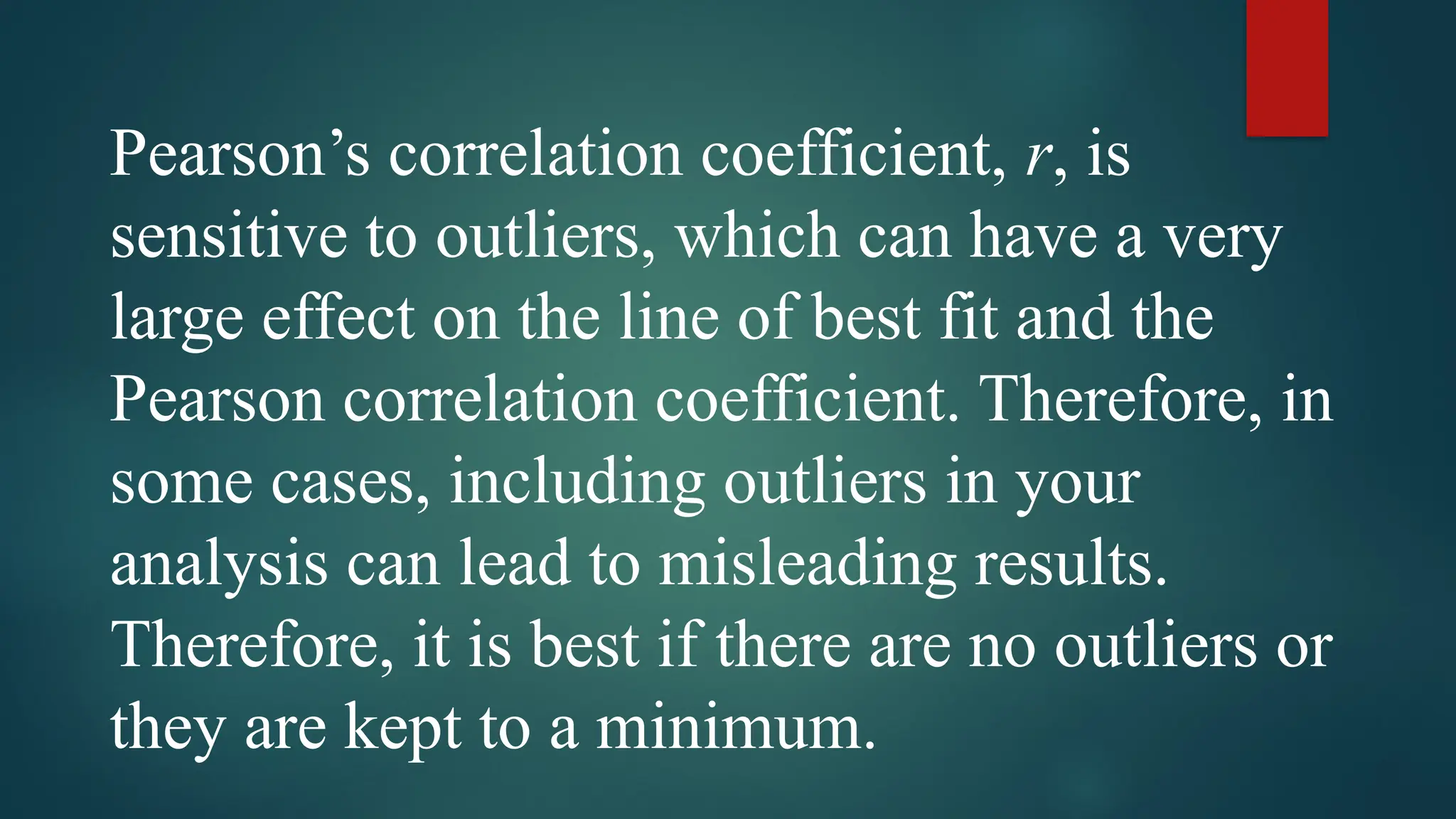 Pearson’s correlation coefficient, r, is
sensitive to outliers, which can have a very
large effect on the line of best fit and the
Pearson correlation coefficient. Therefore, in
some cases, including outliers in your
analysis can lead to misleading results.
Therefore, it is best if there are no outliers or
they are kept to a minimum.
 