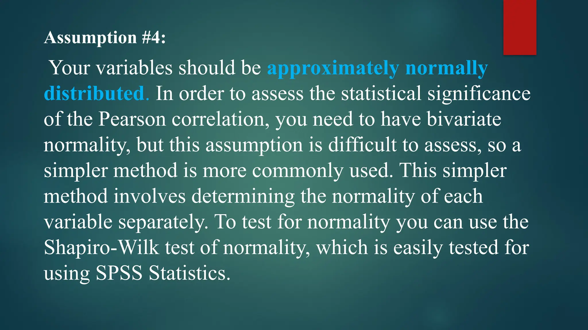 Assumption #4:
Your variables should be approximately normally
distributed. In order to assess the statistical significance
of the Pearson correlation, you need to have bivariate
normality, but this assumption is difficult to assess, so a
simpler method is more commonly used. This simpler
method involves determining the normality of each
variable separately. To test for normality you can use the
Shapiro-Wilk test of normality, which is easily tested for
using SPSS Statistics.
 