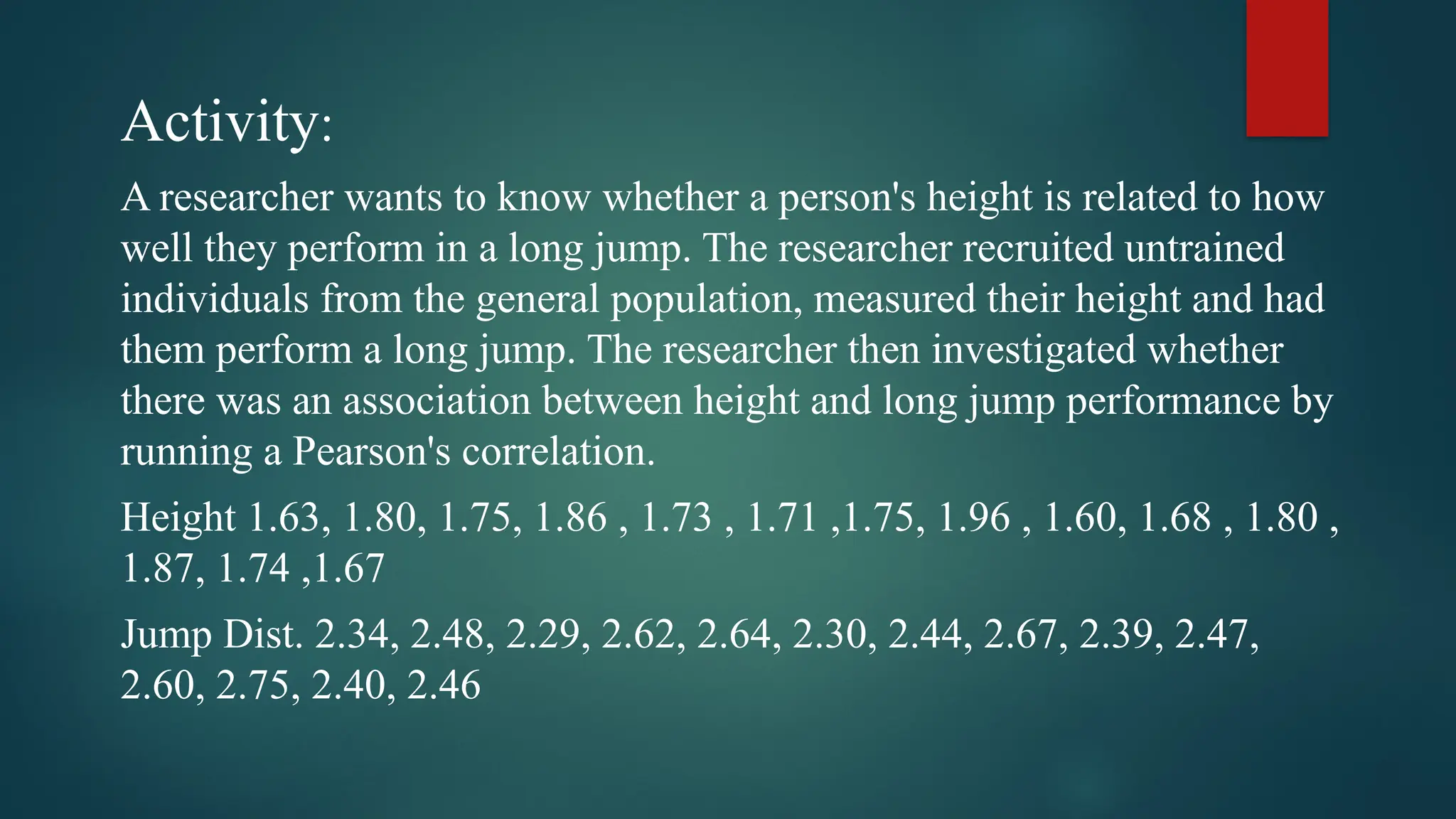 Activity:
A researcher wants to know whether a person's height is related to how
well they perform in a long jump. The researcher recruited untrained
individuals from the general population, measured their height and had
them perform a long jump. The researcher then investigated whether
there was an association between height and long jump performance by
running a Pearson's correlation.
Height 1.63, 1.80, 1.75, 1.86 , 1.73 , 1.71 ,1.75, 1.96 , 1.60, 1.68 , 1.80 ,
1.87, 1.74 ,1.67
Jump Dist. 2.34, 2.48, 2.29, 2.62, 2.64, 2.30, 2.44, 2.67, 2.39, 2.47,
2.60, 2.75, 2.40, 2.46
 
