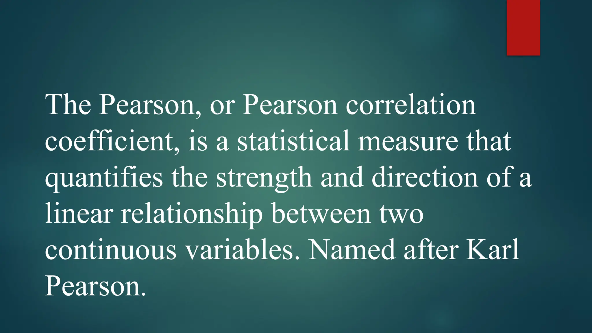 The Pearson, or Pearson correlation
coefficient, is a statistical measure that
quantifies the strength and direction of a
linear relationship between two
continuous variables. Named after Karl
Pearson.
 