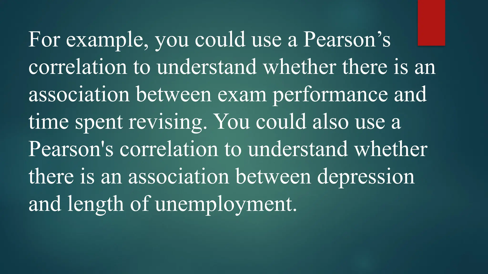 For example, you could use a Pearson’s
correlation to understand whether there is an
association between exam performance and
time spent revising. You could also use a
Pearson's correlation to understand whether
there is an association between depression
and length of unemployment.
 