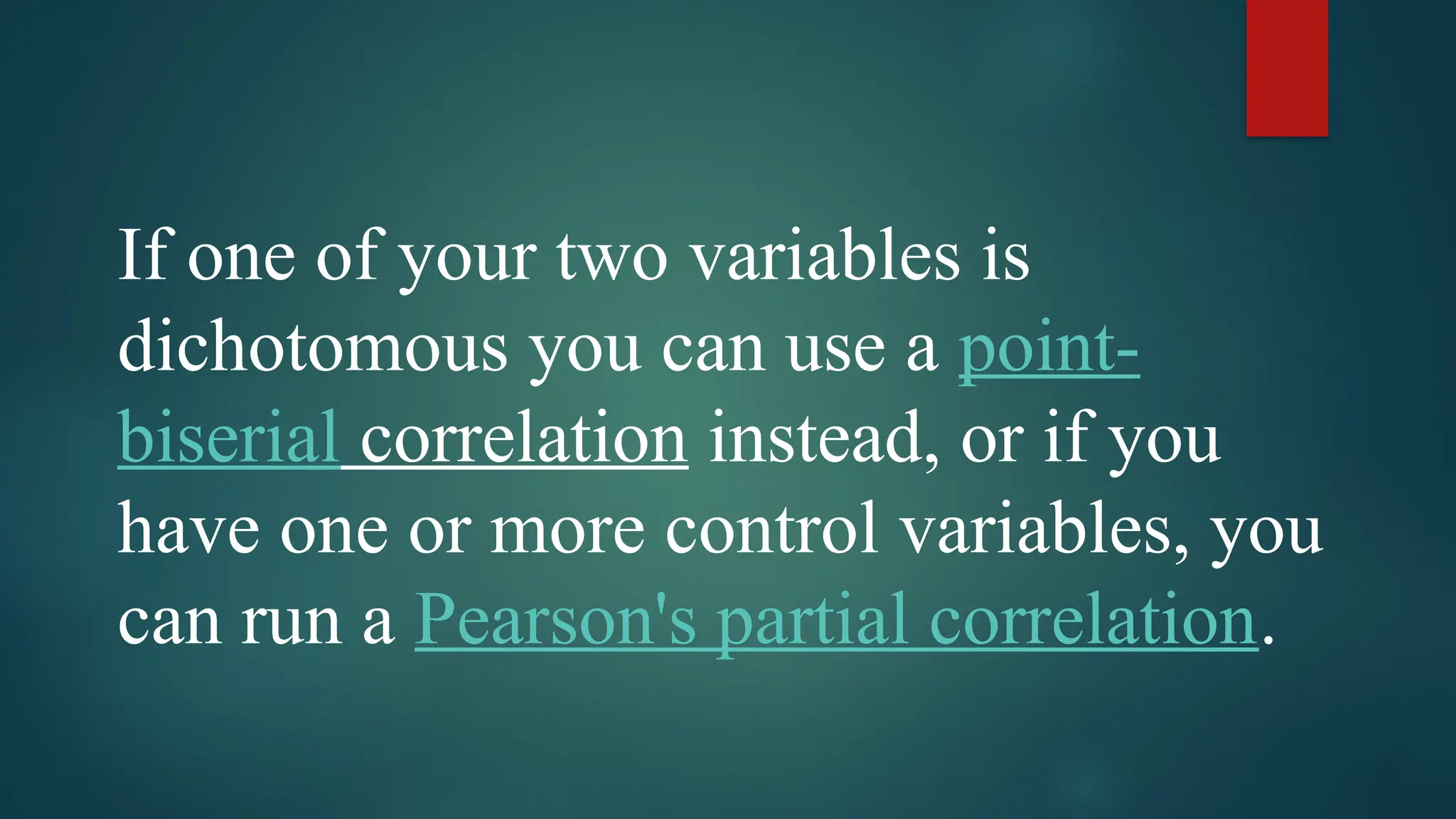 If one of your two variables is
dichotomous you can use a point-
biserial correlation instead, or if you
have one or more control variables, you
can run a Pearson's partial correlation.
 