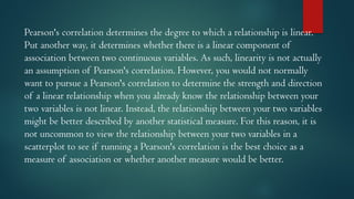Pearson's correlation determines the degree to which a relationship is linear.
Put another way, it determines whether there is a linear component of
association between two continuous variables. As such, linearity is not actually
an assumption of Pearson's correlation. However, you would not normally
want to pursue a Pearson's correlation to determine the strength and direction
of a linear relationship when you already know the relationship between your
two variables is not linear. Instead, the relationship between your two variables
might be better described by another statistical measure. For this reason, it is
not uncommon to view the relationship between your two variables in a
scatterplot to see if running a Pearson's correlation is the best choice as a
measure of association or whether another measure would be better.
 