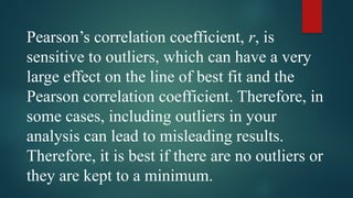 Pearson’s correlation coefficient, r, is
sensitive to outliers, which can have a very
large effect on the line of best fit and the
Pearson correlation coefficient. Therefore, in
some cases, including outliers in your
analysis can lead to misleading results.
Therefore, it is best if there are no outliers or
they are kept to a minimum.
 
