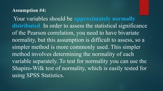Assumption #4:
Your variables should be approximately normally
distributed. In order to assess the statistical significance
of the Pearson correlation, you need to have bivariate
normality, but this assumption is difficult to assess, so a
simpler method is more commonly used. This simpler
method involves determining the normality of each
variable separately. To test for normality you can use the
Shapiro-Wilk test of normality, which is easily tested for
using SPSS Statistics.
 