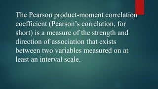 The Pearson product-moment correlation
coefficient (Pearson’s correlation, for
short) is a measure of the strength and
direction of association that exists
between two variables measured on at
least an interval scale.
 