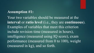 Assumption #1:
Your two variables should be measured at the
interval or ratio level (i.e., they are continuous).
Examples of variables that meet this criterion
include revision time (measured in hours),
intelligence (measured using IQ score), exam
performance (measured from 0 to 100), weight
(measured in kg), and so forth.
 