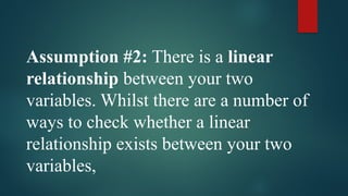 Assumption #2: There is a linear
relationship between your two
variables. Whilst there are a number of
ways to check whether a linear
relationship exists between your two
variables,
 