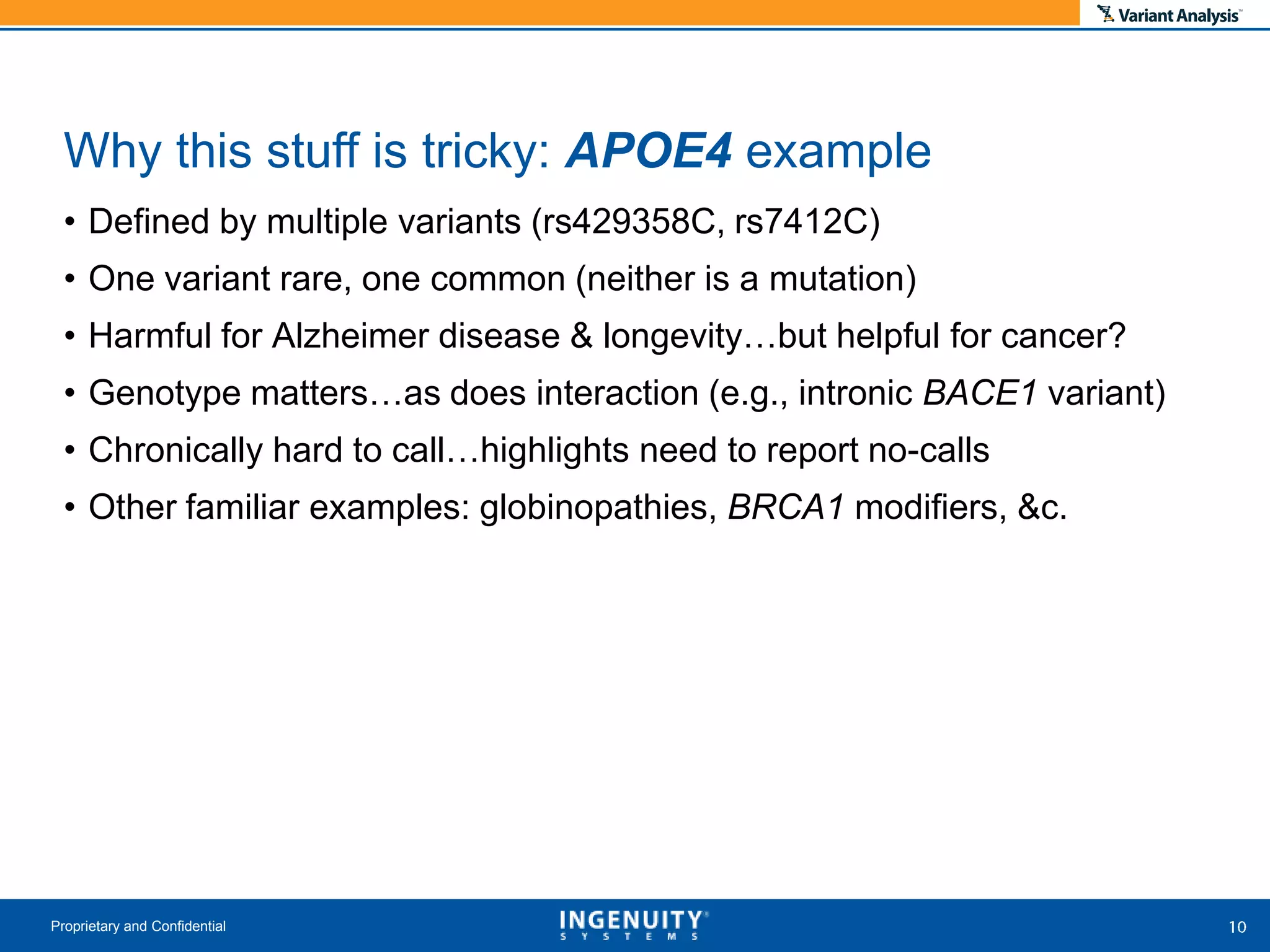 • Defined by multiple variants (rs429358C, rs7412C)
• One variant rare, one common (neither is a mutation)
• Harmful for Alzheimer disease & longevity…but helpful for cancer?
• Genotype matters…as does interaction (e.g., intronic BACE1 variant)
• Chronically hard to call…highlights need to report no-calls
• Other familiar examples: globinopathies, BRCA1 modifiers, &c.
Proprietary and Confidential
Why this stuff is tricky: APOE4 example
 