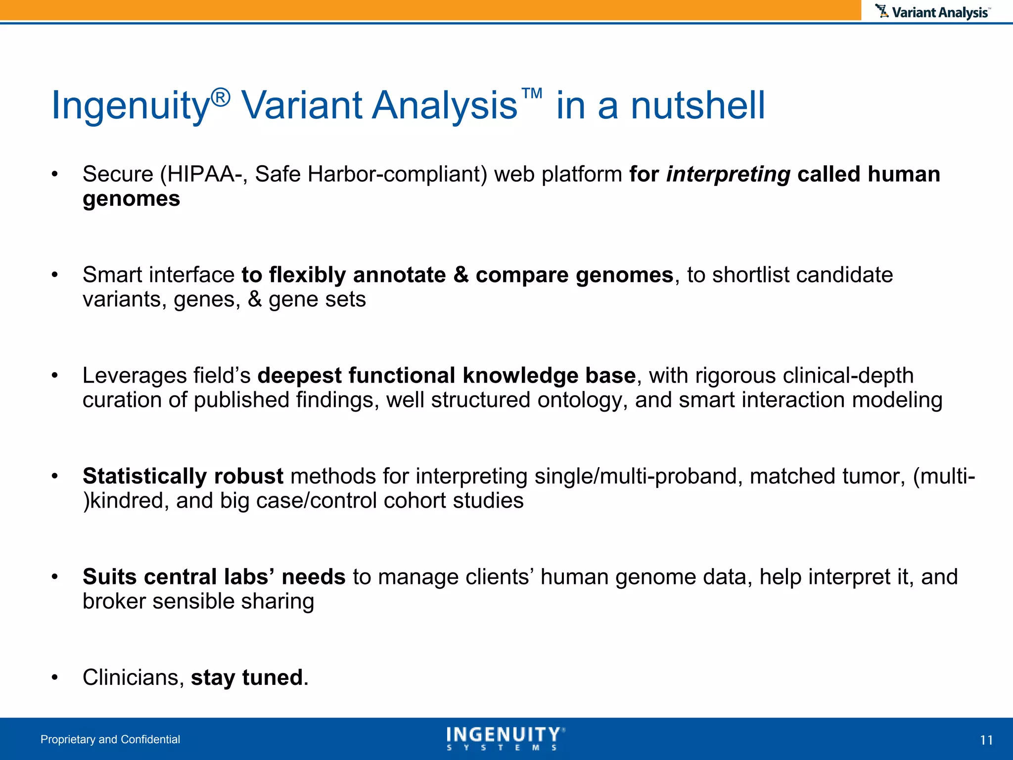• Secure (HIPAA-, Safe Harbor-compliant) web platform for interpreting called human
genomes
• Smart interface to flexibly annotate & compare genomes, to shortlist candidate
variants, genes, & gene sets
• Leverages field’s deepest functional knowledge base, with rigorous clinical-depth
curation of published findings, well structured ontology, and smart interaction modeling
• Statistically robust methods for interpreting single/multi-proband, matched tumor, (multi-
)kindred, and big case/control cohort studies
• Suits central labs’ needs to manage clients’ human genome data, help interpret it, and
broker sensible sharing
• Clinicians, stay tuned.
Proprietary and Confidential
Ingenuity® Variant Analysis™ in a nutshell
 
