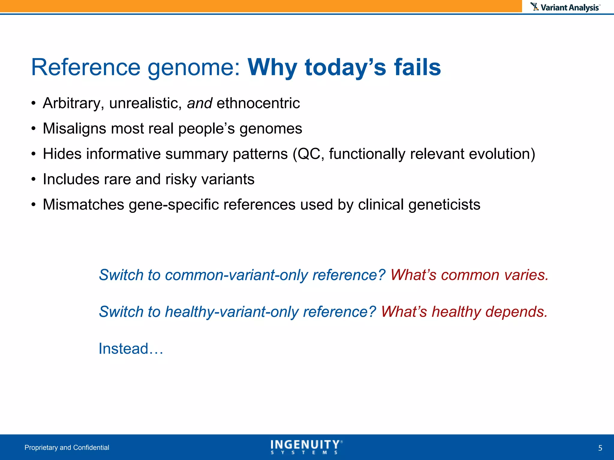 • Arbitrary, unrealistic, and ethnocentric
• Misaligns most real people’s genomes
• Hides informative summary patterns (QC, functionally relevant evolution)
• Includes rare and risky variants
• Mismatches gene-specific references used by clinical geneticists
Proprietary and Confidential
Reference genome: Why today’s fails
Switch to common-variant-only reference?
Switch to healthy-variant-only reference?
Instead…
Switch to common-variant-only reference? What’s common varies.
Switch to healthy-variant-only reference? What’s healthy depends.
 