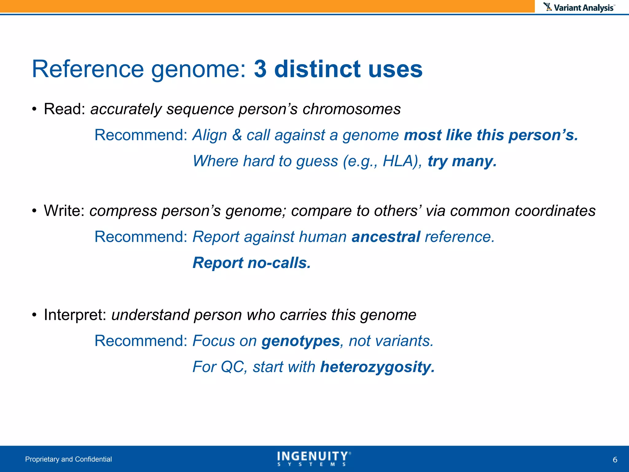 • Read: accurately sequence person’s chromosomes
Recommend: Align & call against a genome most like this person’s.
Where hard to guess (e.g., HLA), try many.
• Write: compress person’s genome; compare to others’ via common coordinates
Recommend: Report against human ancestral reference.
Report no-calls.
• Interpret: understand person who carries this genome
Recommend: Focus on genotypes, not variants.
For QC, start with heterozygosity.
Proprietary and Confidential
Reference genome: 3 distinct uses
 