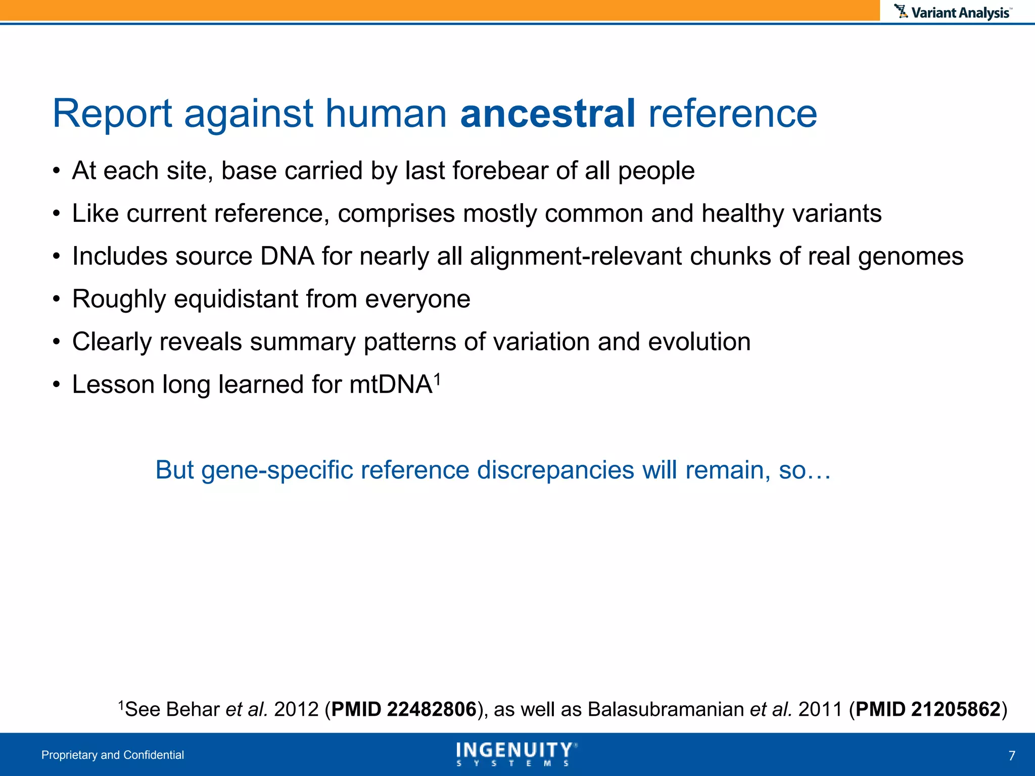 • At each site, base carried by last forebear of all people
• Like current reference, comprises mostly common and healthy variants
• Includes source DNA for nearly all alignment-relevant chunks of real genomes
• Roughly equidistant from everyone
• Clearly reveals summary patterns of variation and evolution
• Lesson long learned for mtDNA1
But gene-specific reference discrepancies will remain, so…
1See Behar et al. 2012 (PMID 22482806), as well as Balasubramanian et al. 2011 (PMID 21205862)
Proprietary and Confidential
Report against human ancestral reference
 