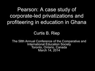 Pearson: A case study of
corporate-led privatizations and
profiteering in education in Ghana
Curtis B. Riep
The 58th Annual Conference of the Comparative and
International Education Society
Toronto, Ontario, Canada
March 14, 2014
 
