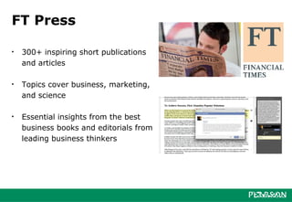 FT Press

•   300+ inspiring short publications
    and articles

•   Topics cover business, marketing,
    and science

•   Essential insights from the best
    business books and editorials from
    leading business thinkers
 