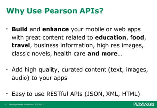 Why Use Pearson APIs?

    •     Build and enhance your mobile or web apps
          with great content related to education, food,
          travel, business information, high res images,
          classic novels, health care and more…

    •     Add high quality, curated content (text, images,
          audio) to your apps

    •     Easy to use RESTful APIs (JSON, XML, HTML)
3       DeveloperWeek Hackathon: 2/1/2013
 