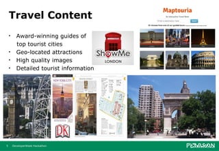 Travel Content
    •     Award-winning guides of
          top tourist cities
    •     Geo-located attractions
    •     High quality images
    •     Detailed tourist information




5       DeveloperWeek Hackathon
 