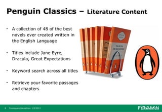 Penguin Classics –                       Literature Content

    •     A collection of 48 of the best
          novels ever created written in
          the English Language

    •     Titles include Jane Eyre,
          Dracula, Great Expectations

    •     Keyword search across all titles

    •     Retrieve your favorite passages
          and chapters



8       Foursquare Hackathon: 1/5/2013
 