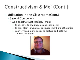    Utilization in the Classroom (Cont.)
    ◦ Second Component
      As a constructivist teacher, I must
        Be attentive to my students and their needs
        Be consistent in words of encouragement and affirmation
        Do everything in my power to capture and hold my
         students’ attention
 