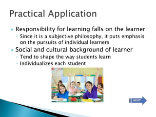   Responsibility for learning falls on the learner
    ◦ Since it is a subjective philosophy, it puts emphasis
      on the pursuits of individual learners
   Social and cultural background of learner
    ◦ Tend to shape the way students learn
    ◦ Individualizes each student
 