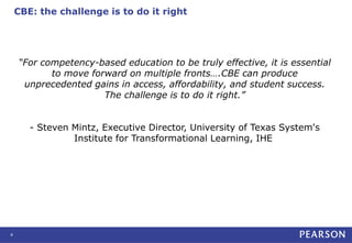 CBE: the challenge is to do it right
4
“For competency-based education to be truly effective, it is essential
to move forward on multiple fronts….CBE can produce
unprecedented gains in access, affordability, and student success.
The challenge is to do it right.”
- Steven Mintz, Executive Director, University of Texas System's
Institute for Transformational Learning, IHE
 
