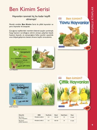 9
Ben Kimim Serisi
Meraklı minikler Ben Kimim Serisi ile çiftlik hayvanları ve
yavru hayvanlar ile tanışacak.
Çocuğunuz sayfalardaki resimlere bakarak ipuçları yardımıyla
hangi hayvanın sorulduğunu tahmin etmeye çalışırken büyük
heyecan duyacak, siz oynayacağınız hafıza oyunları sayesinde
onun bilişsel gelişimine destek olmanın keyfini süreceksiniz.
Hayvanları tanımak hiç bu kadar keyifli
olmamıştı!
OYUNLUKİTAPLAR
Kitap Adı ISBN Yaş Grubu Boyut Sayfa Sayısı Fiyatı
Ben Kimim
(Yavru Hayvanlar)
978-6054-24-894-0 0-3 160x160 24 ¨ 16,50
Ben Kimim
(Çiftlik Hayvanları)
978-6054-24-893-3 0-3 160x160 24 ¨ 16,50
Çiftlik Hayvanları
Yavru Hayvanlar
 