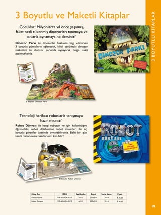 19
3 Boyutlu ve Maketli Kitaplar
Robot Dünyası ile hangi robotun ne için kullanıldığını
öğrenebilir, robot dolabındaki robot maketleri ile üç
boyutlu görseller üzerinde oynayabilirsiniz. Belki bir gün
kendi robotunuzu tasarlarsınız, kim bilir!
Dinozor Parkı ile dinozorlar hakkında bilgi edinirken
3 boyutlu görsellerle eğlenecek, kilitli sandıktaki dinozor
maketleri ile dinozor parkında oynayarak hoşça vakit
geçireceksiniz.
Çocuklar! Milyonlarca yıl önce yaşamış,
fakat nesli tükenmiş dinozorları tanımaya ve
onlarla oynamaya ne dersiniz?
Teknoloji harikası robotlarla tanışmaya
hazır mısınız?
3BOYUTLUKİTAPLAR
Kitap Adı ISBN Yaş Grubu Boyut Sayfa Sayısı Fiyatı
Dinozor Parkı 978-6054-24-855-1 6-10 250x310 20+4 ¨ 38,50
Robot Dünyası 978-6054-24-857-5 6-10 250x310 20+4 ¨ 38,50
3 Boyutlu Dinozor Parkı
3 Boyutlu Robot Dünyası
 