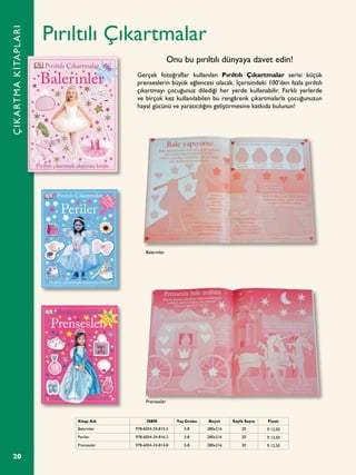 20
Pırıltılı Çıkartmalar
Gerçek fotoğraflar kullanılan Pırıltılı Çıkartmalar serisi küçük
prenseslerin büyük eğlencesi olacak. İçerisindeki 100’den fazla pırıltılı
çıkartmayı çocuğunuz dilediği her yerde kullanabilir. Farklı yerlerde
ve birçok kez kullanılabilen bu rengârenk çıkartmalarla çocuğunuzun
hayal gücünü ve yaratıcılığını geliştirmesine katkıda bulunun!
Onu bu pırıltılı dünyaya davet edin!
ÇIKARTMAKİTAPLARI
Kitap Adı ISBN Yaş Grubu Boyut Sayfa Sayısı Fiyatı
Balerinler 978-6054-24-815-5 5-8 280x216 20 ¨ 12,50
Periler 978-6054-24-816-2 5-8 280x216 20 ¨ 12,50
Prensesler 978-6054-24-814-8 5-8 280x216 20 ¨ 12,50
Balerinler
Prensesler
 